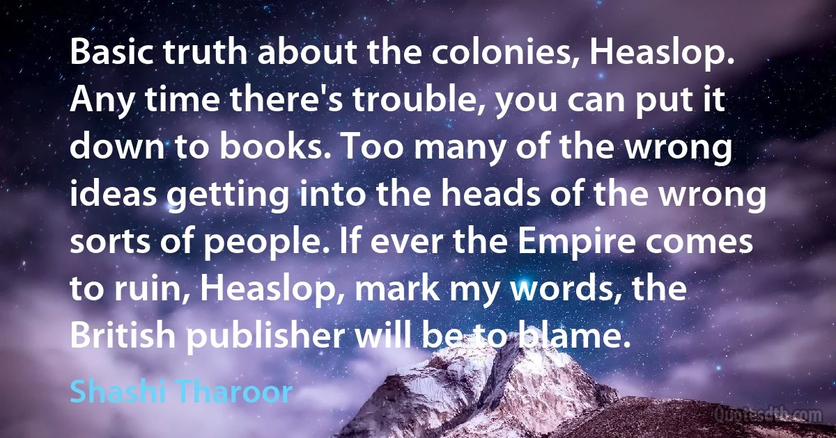 Basic truth about the colonies, Heaslop. Any time there's trouble, you can put it down to books. Too many of the wrong ideas getting into the heads of the wrong sorts of people. If ever the Empire comes to ruin, Heaslop, mark my words, the British publisher will be to blame. (Shashi Tharoor)