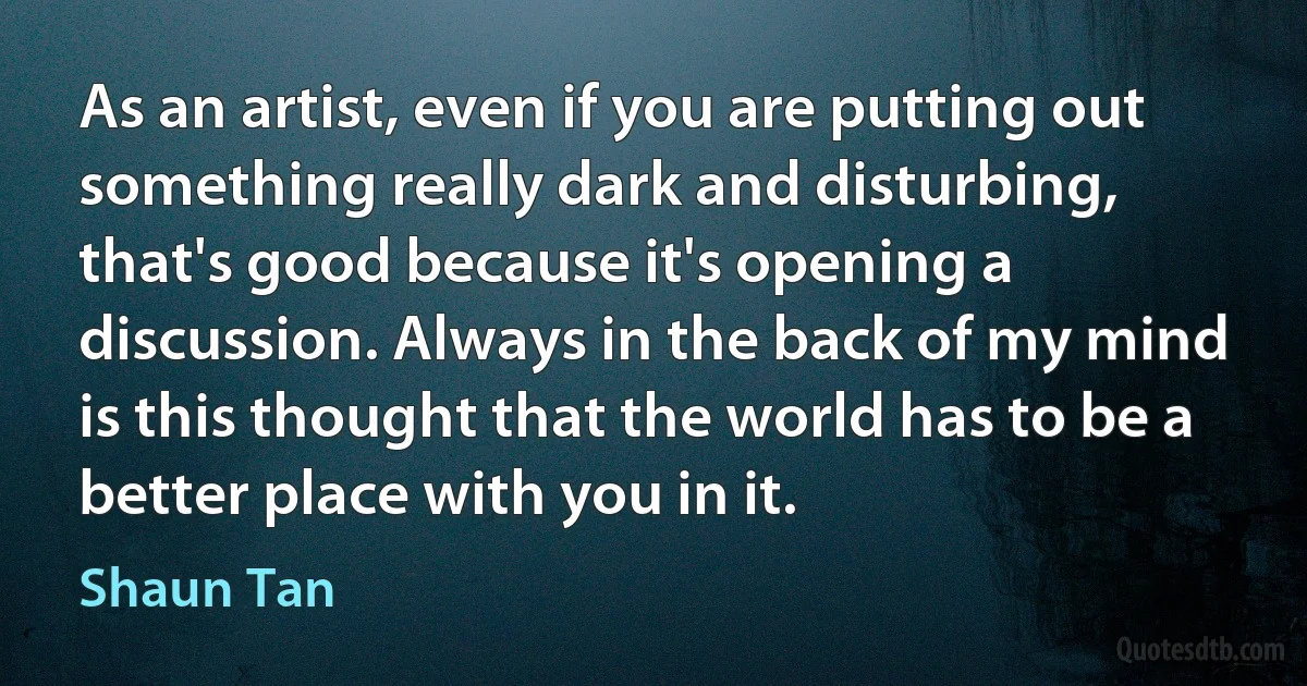 As an artist, even if you are putting out something really dark and disturbing, that's good because it's opening a discussion. Always in the back of my mind is this thought that the world has to be a better place with you in it. (Shaun Tan)