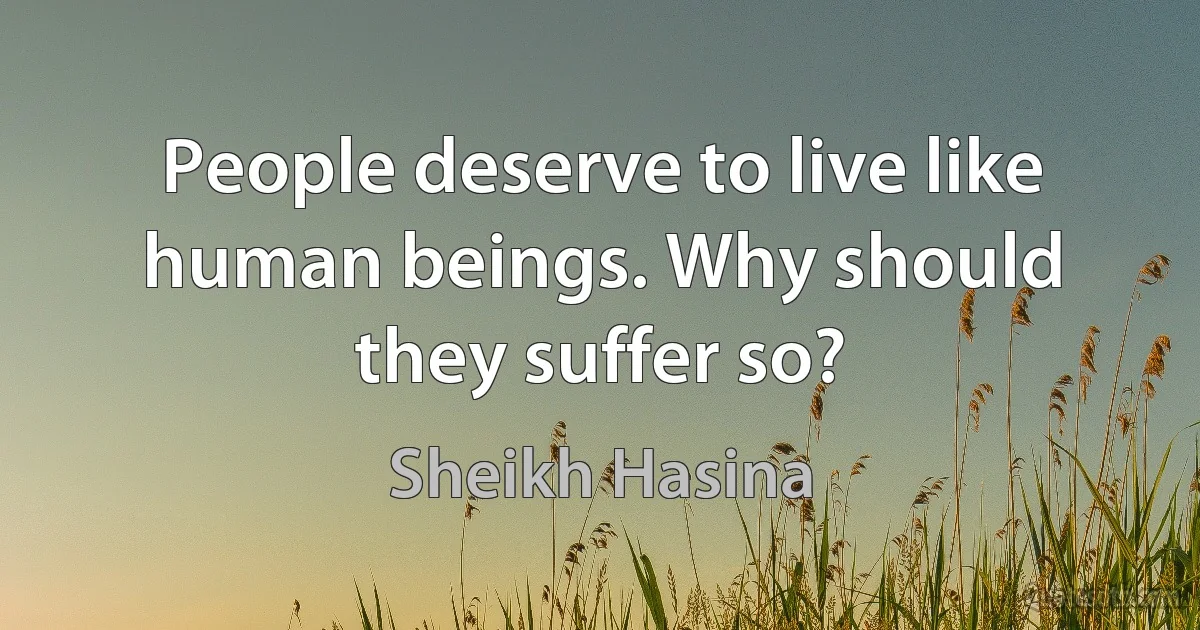 People deserve to live like human beings. Why should they suffer so? (Sheikh Hasina)