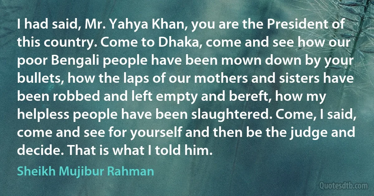 I had said, Mr. Yahya Khan, you are the President of this country. Come to Dhaka, come and see how our poor Bengali people have been mown down by your bullets, how the laps of our mothers and sisters have been robbed and left empty and bereft, how my helpless people have been slaughtered. Come, I said, come and see for yourself and then be the judge and decide. That is what I told him. (Sheikh Mujibur Rahman)