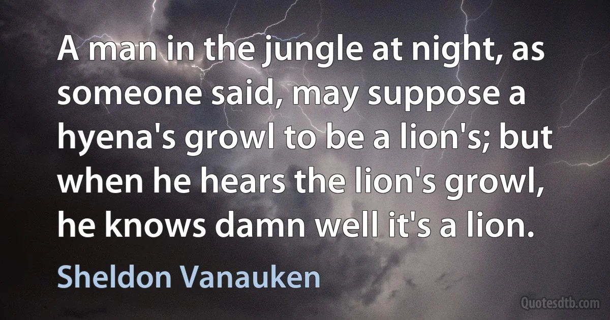 A man in the jungle at night, as someone said, may suppose a hyena's growl to be a lion's; but when he hears the lion's growl, he knows damn well it's a lion. (Sheldon Vanauken)