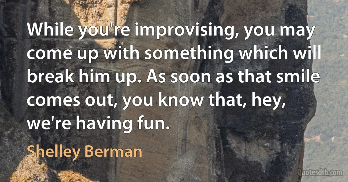 While you're improvising, you may come up with something which will break him up. As soon as that smile comes out, you know that, hey, we're having fun. (Shelley Berman)