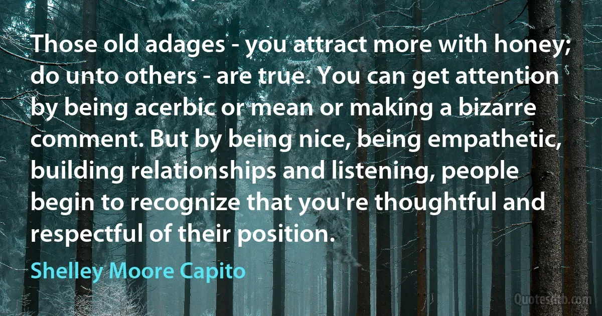 Those old adages - you attract more with honey; do unto others - are true. You can get attention by being acerbic or mean or making a bizarre comment. But by being nice, being empathetic, building relationships and listening, people begin to recognize that you're thoughtful and respectful of their position. (Shelley Moore Capito)