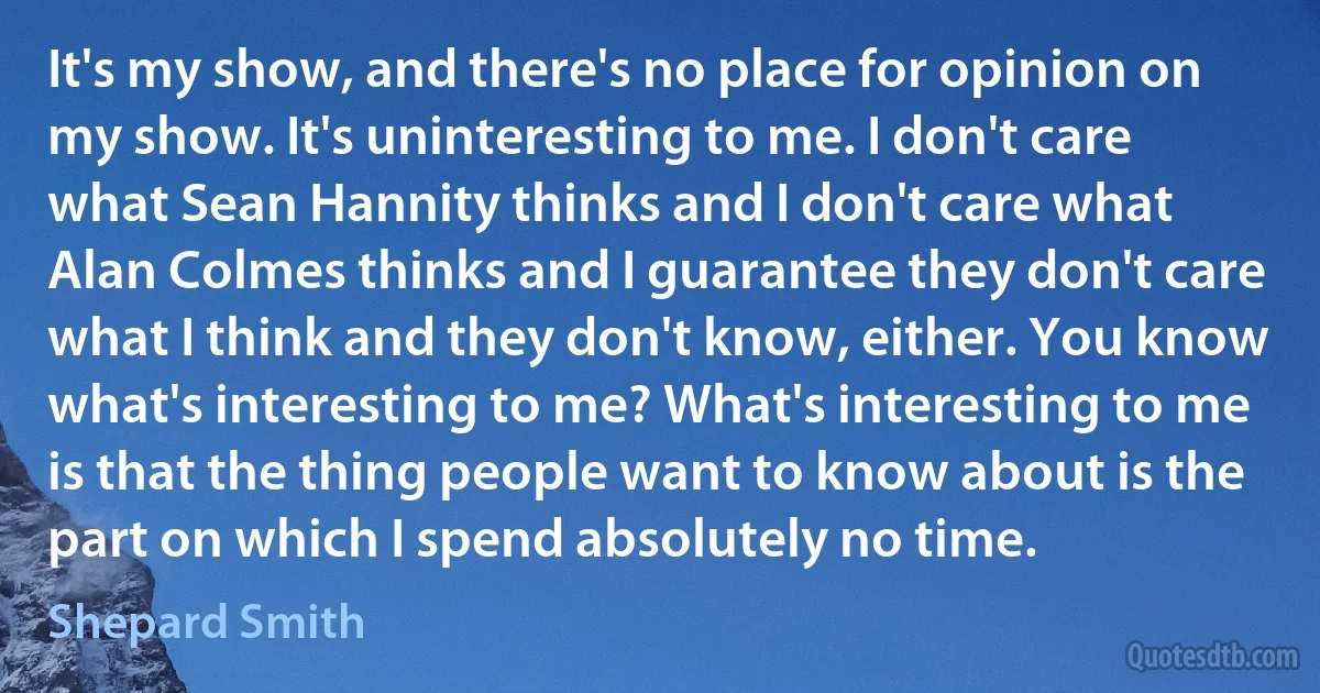 It's my show, and there's no place for opinion on my show. It's uninteresting to me. I don't care what Sean Hannity thinks and I don't care what Alan Colmes thinks and I guarantee they don't care what I think and they don't know, either. You know what's interesting to me? What's interesting to me is that the thing people want to know about is the part on which I spend absolutely no time. (Shepard Smith)