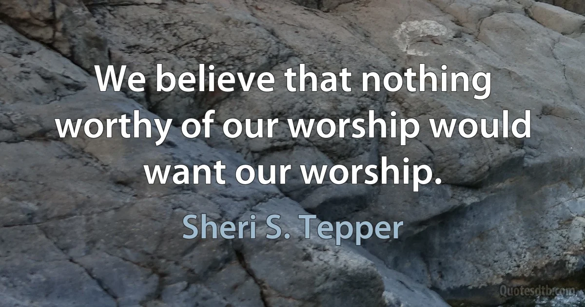 We believe that nothing worthy of our worship would want our worship. (Sheri S. Tepper)