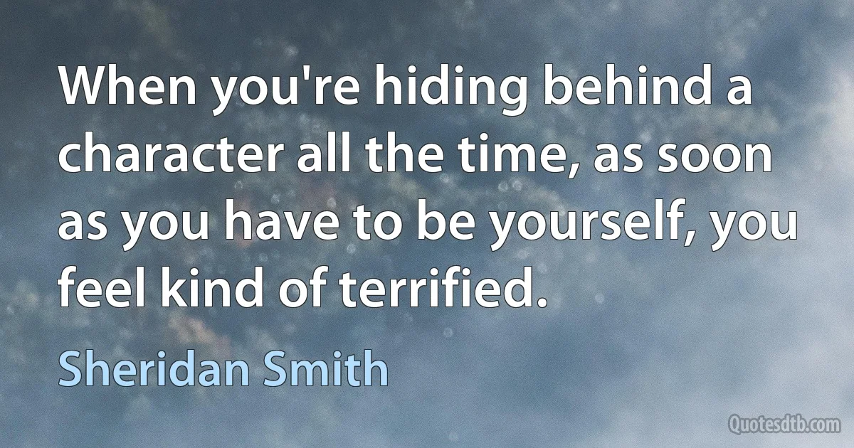 When you're hiding behind a character all the time, as soon as you have to be yourself, you feel kind of terrified. (Sheridan Smith)