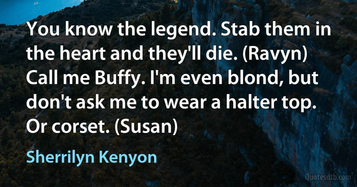 You know the legend. Stab them in the heart and they'll die. (Ravyn)
Call me Buffy. I'm even blond, but don't ask me to wear a halter top. Or corset. (Susan) (Sherrilyn Kenyon)