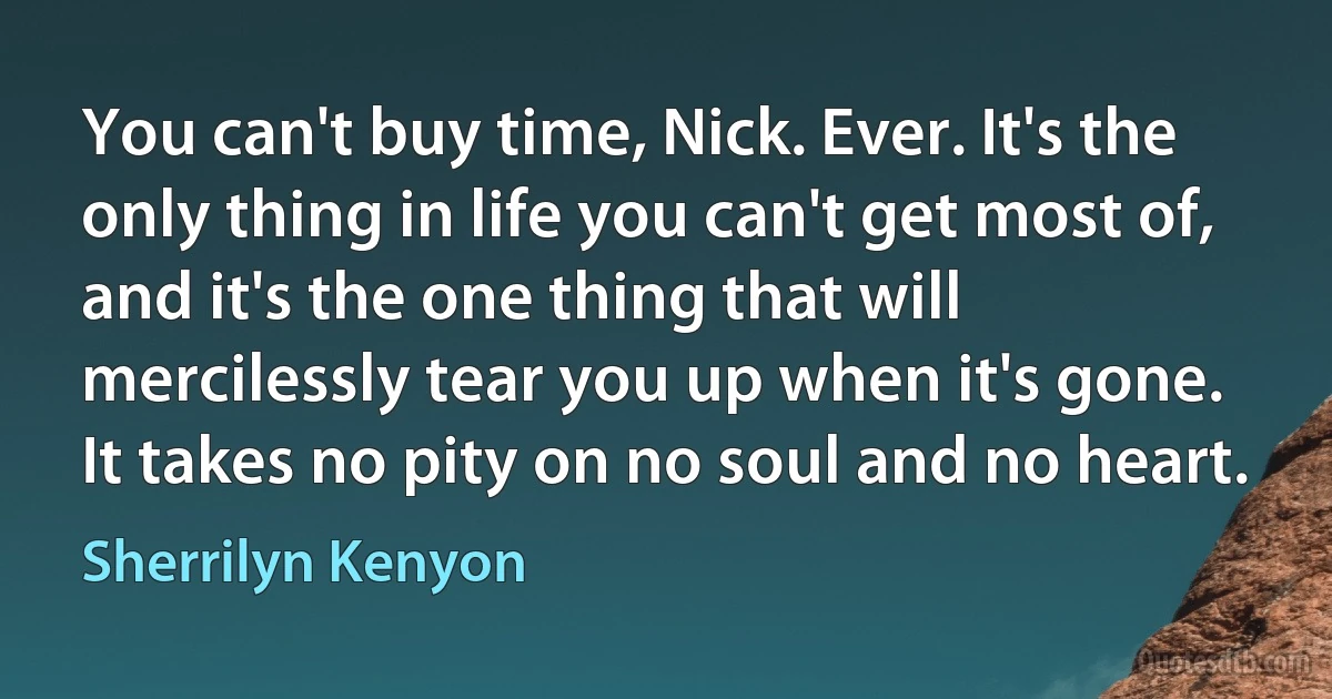 You can't buy time, Nick. Ever. It's the only thing in life you can't get most of, and it's the one thing that will mercilessly tear you up when it's gone. It takes no pity on no soul and no heart. (Sherrilyn Kenyon)