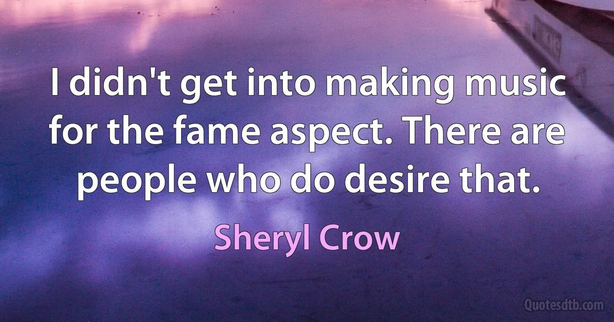 I didn't get into making music for the fame aspect. There are people who do desire that. (Sheryl Crow)