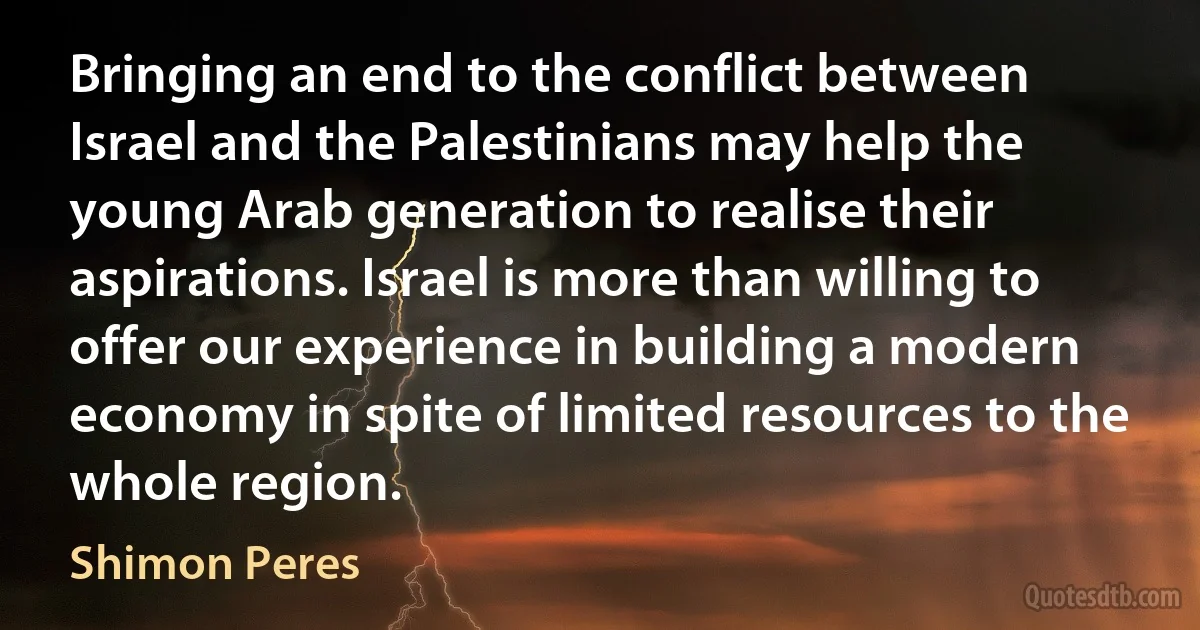 Bringing an end to the conflict between Israel and the Palestinians may help the young Arab generation to realise their aspirations. Israel is more than willing to offer our experience in building a modern economy in spite of limited resources to the whole region. (Shimon Peres)