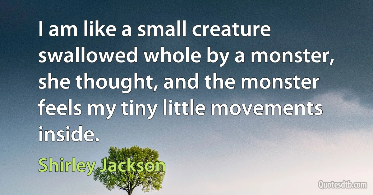 I am like a small creature swallowed whole by a monster, she thought, and the monster feels my tiny little movements inside. (Shirley Jackson)