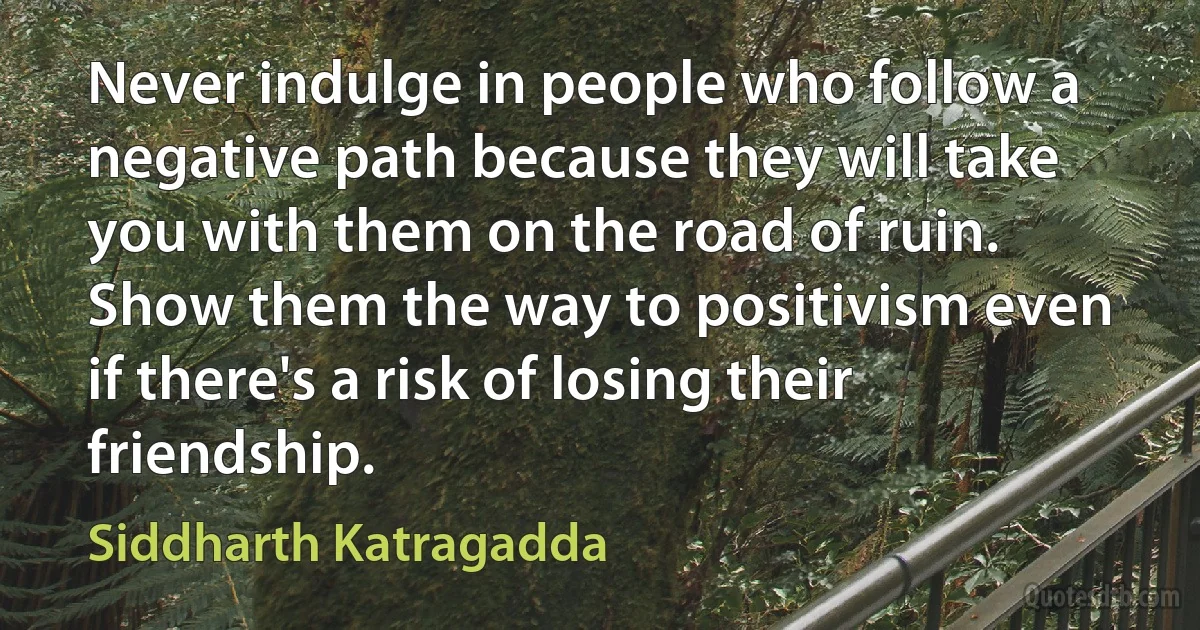 Never indulge in people who follow a negative path because they will take you with them on the road of ruin. Show them the way to positivism even if there's a risk of losing their friendship. (Siddharth Katragadda)