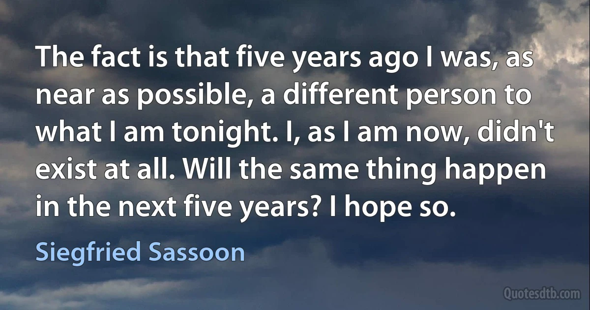 The fact is that five years ago I was, as near as possible, a different person to what I am tonight. I, as I am now, didn't exist at all. Will the same thing happen in the next five years? I hope so. (Siegfried Sassoon)