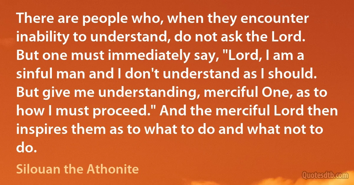 There are people who, when they encounter inability to understand, do not ask the Lord. But one must immediately say, "Lord, I am a sinful man and I don't understand as I should. But give me understanding, merciful One, as to how I must proceed." And the merciful Lord then inspires them as to what to do and what not to do. (Silouan the Athonite)