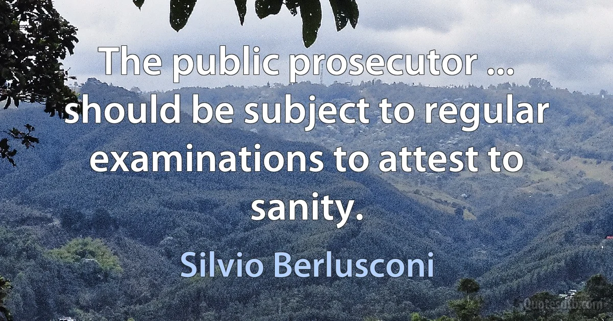 The public prosecutor ... should be subject to regular examinations to attest to sanity. (Silvio Berlusconi)