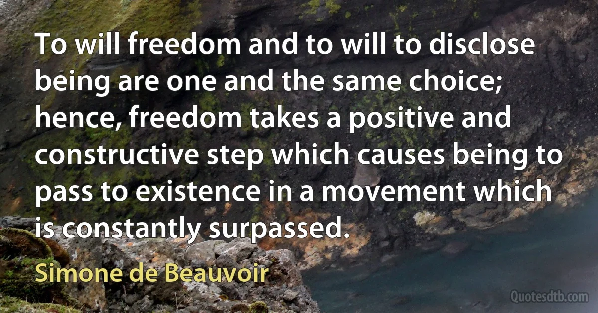 To will freedom and to will to disclose being are one and the same choice; hence, freedom takes a positive and constructive step which causes being to pass to existence in a movement which is constantly surpassed. (Simone de Beauvoir)