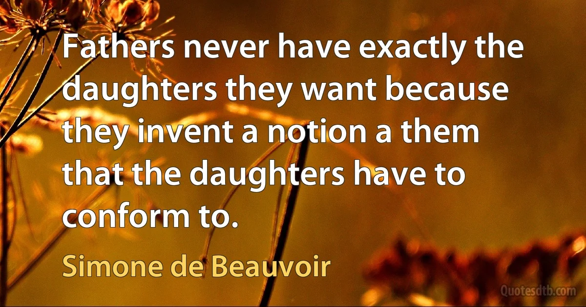 Fathers never have exactly the daughters they want because they invent a notion a them that the daughters have to conform to. (Simone de Beauvoir)