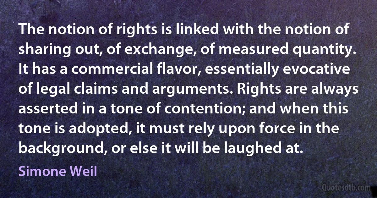 The notion of rights is linked with the notion of sharing out, of exchange, of measured quantity. It has a commercial flavor, essentially evocative of legal claims and arguments. Rights are always asserted in a tone of contention; and when this tone is adopted, it must rely upon force in the background, or else it will be laughed at. (Simone Weil)