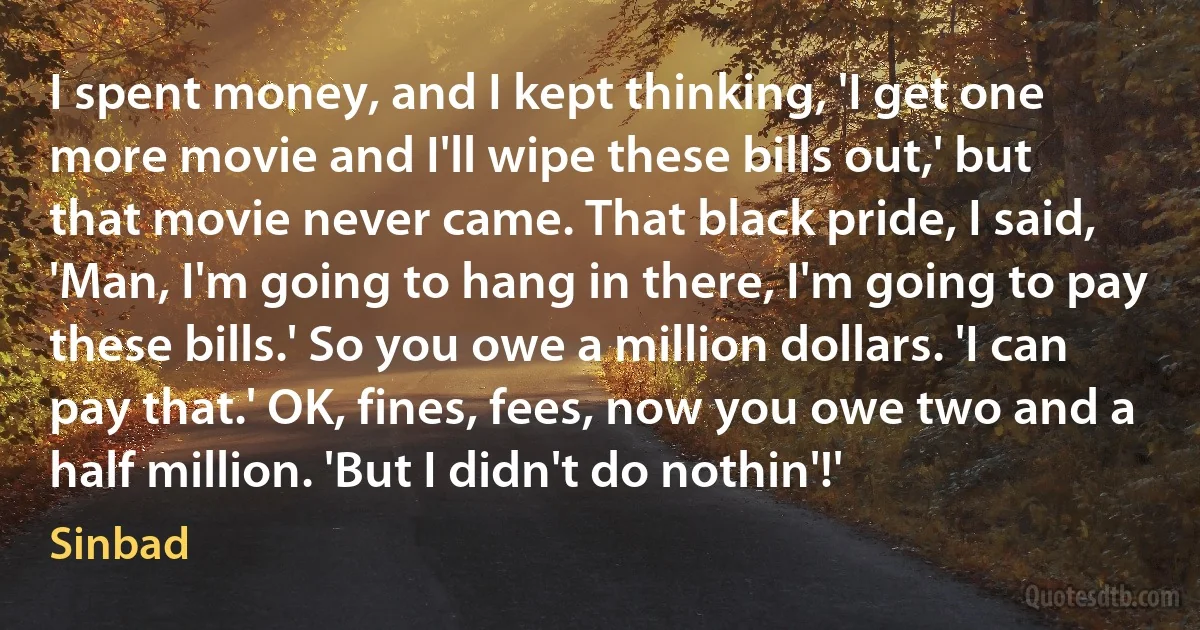 I spent money, and I kept thinking, 'I get one more movie and I'll wipe these bills out,' but that movie never came. That black pride, I said, 'Man, I'm going to hang in there, I'm going to pay these bills.' So you owe a million dollars. 'I can pay that.' OK, fines, fees, now you owe two and a half million. 'But I didn't do nothin'!' (Sinbad)