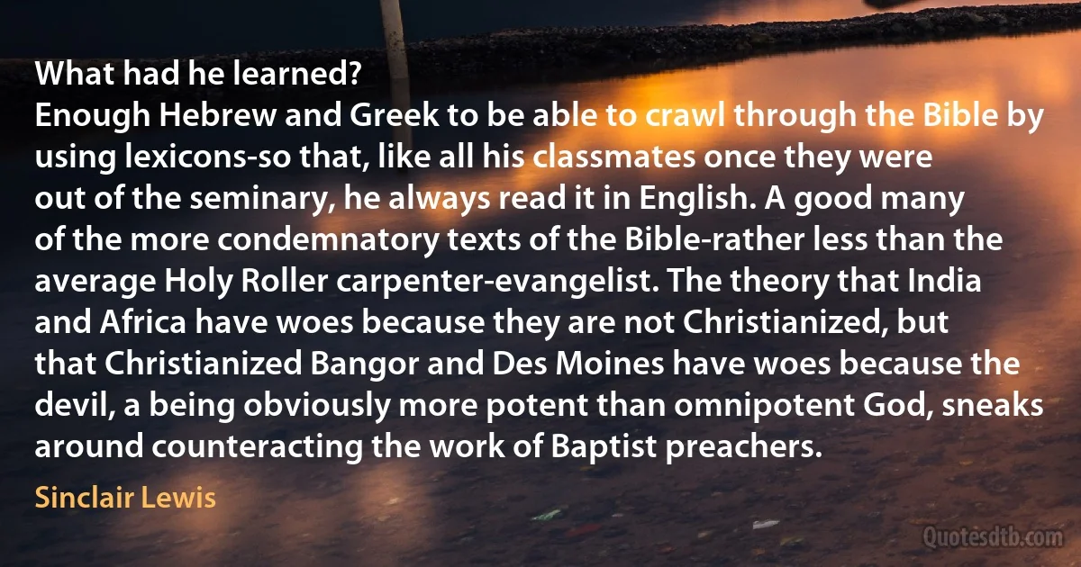 What had he learned?
Enough Hebrew and Greek to be able to crawl through the Bible by using lexicons-so that, like all his classmates once they were out of the seminary, he always read it in English. A good many of the more condemnatory texts of the Bible-rather less than the average Holy Roller carpenter-evangelist. The theory that India and Africa have woes because they are not Christianized, but that Christianized Bangor and Des Moines have woes because the devil, a being obviously more potent than omnipotent God, sneaks around counteracting the work of Baptist preachers. (Sinclair Lewis)