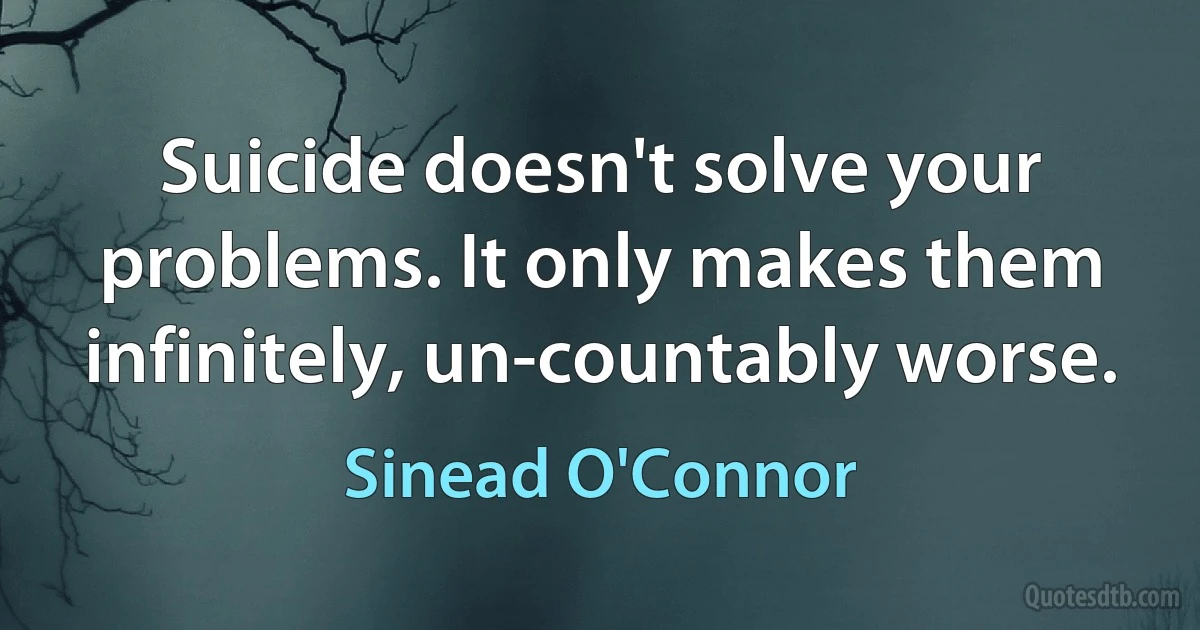 Suicide doesn't solve your problems. It only makes them infinitely, un-countably worse. (Sinead O'Connor)