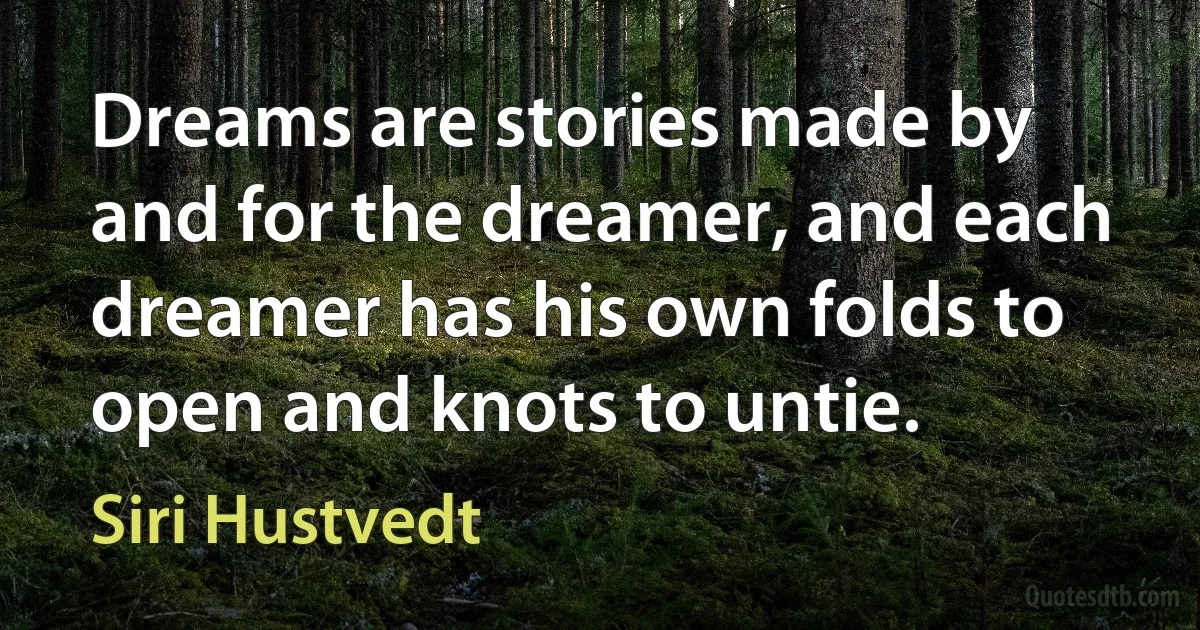 Dreams are stories made by and for the dreamer, and each dreamer has his own folds to open and knots to untie. (Siri Hustvedt)