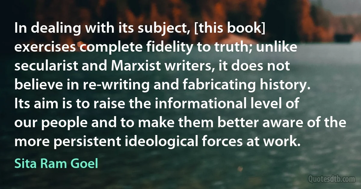 In dealing with its subject, [this book] exercises complete fidelity to truth; unlike secularist and Marxist writers, it does not believe in re-writing and fabricating history. Its aim is to raise the informational level of our people and to make them better aware of the more persistent ideological forces at work. (Sita Ram Goel)