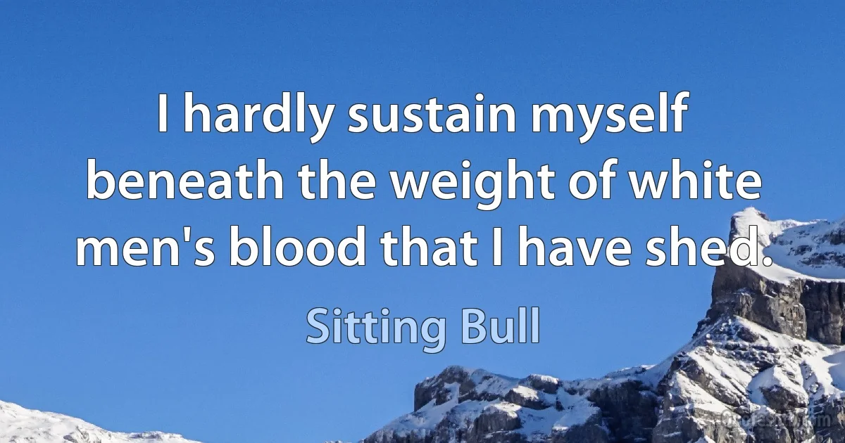 I hardly sustain myself beneath the weight of white men's blood that I have shed. (Sitting Bull)