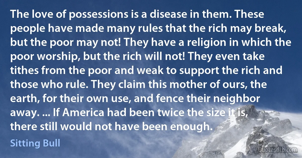 The love of possessions is a disease in them. These people have made many rules that the rich may break, but the poor may not! They have a religion in which the poor worship, but the rich will not! They even take tithes from the poor and weak to support the rich and those who rule. They claim this mother of ours, the earth, for their own use, and fence their neighbor away. ... If America had been twice the size it is, there still would not have been enough. (Sitting Bull)