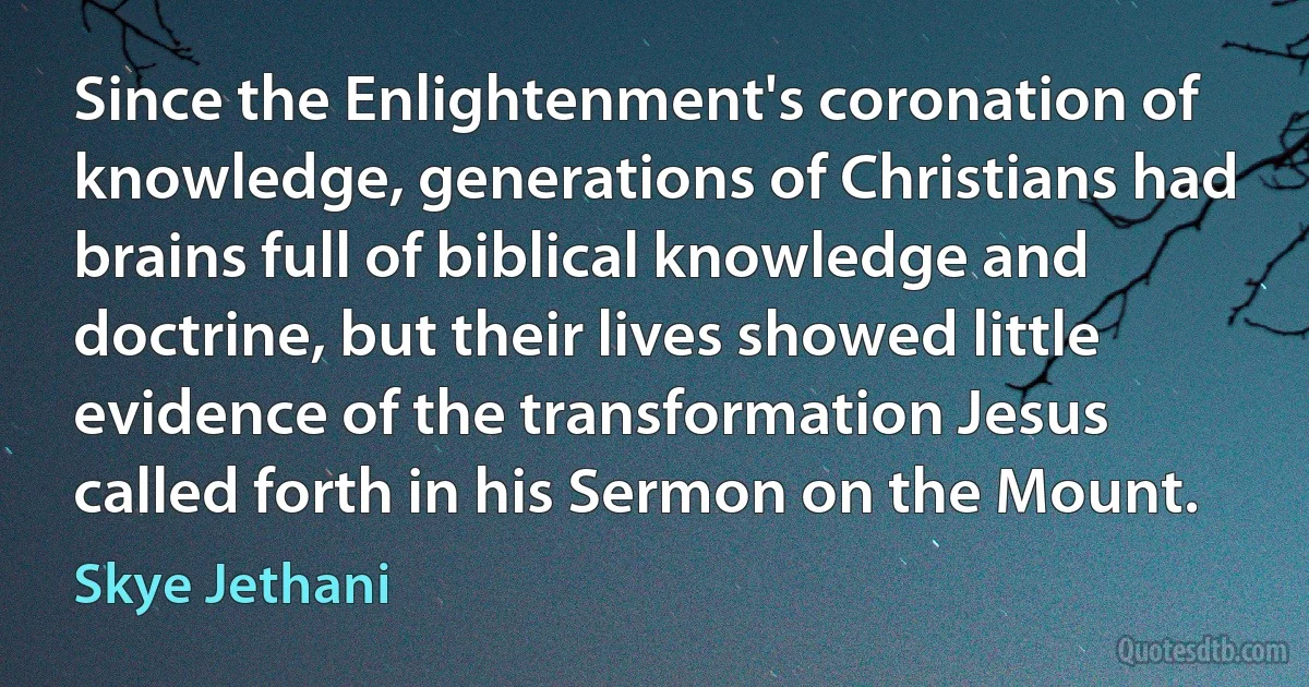 Since the Enlightenment's coronation of knowledge, generations of Christians had brains full of biblical knowledge and doctrine, but their lives showed little evidence of the transformation Jesus called forth in his Sermon on the Mount. (Skye Jethani)