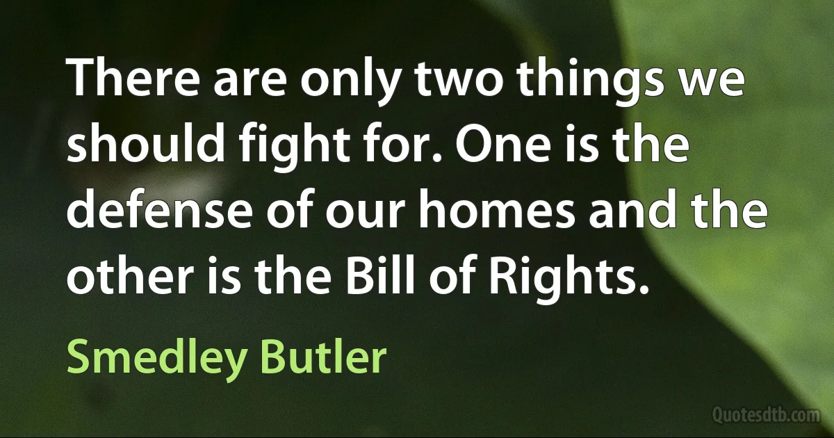 There are only two things we should fight for. One is the defense of our homes and the other is the Bill of Rights. (Smedley Butler)