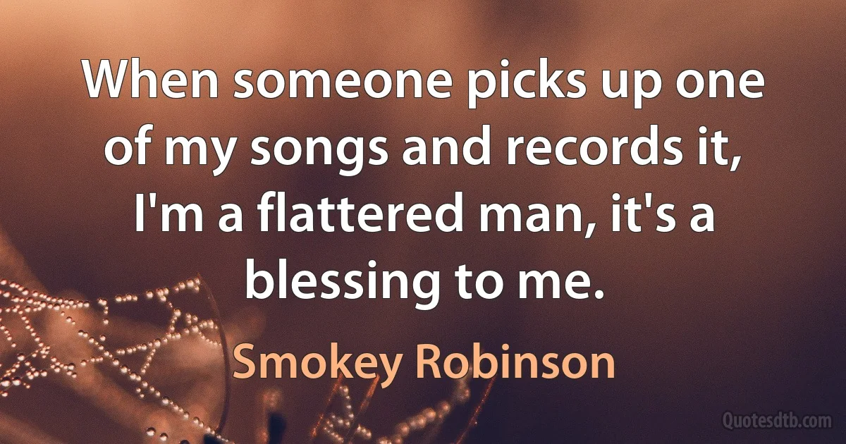 When someone picks up one of my songs and records it, I'm a flattered man, it's a blessing to me. (Smokey Robinson)