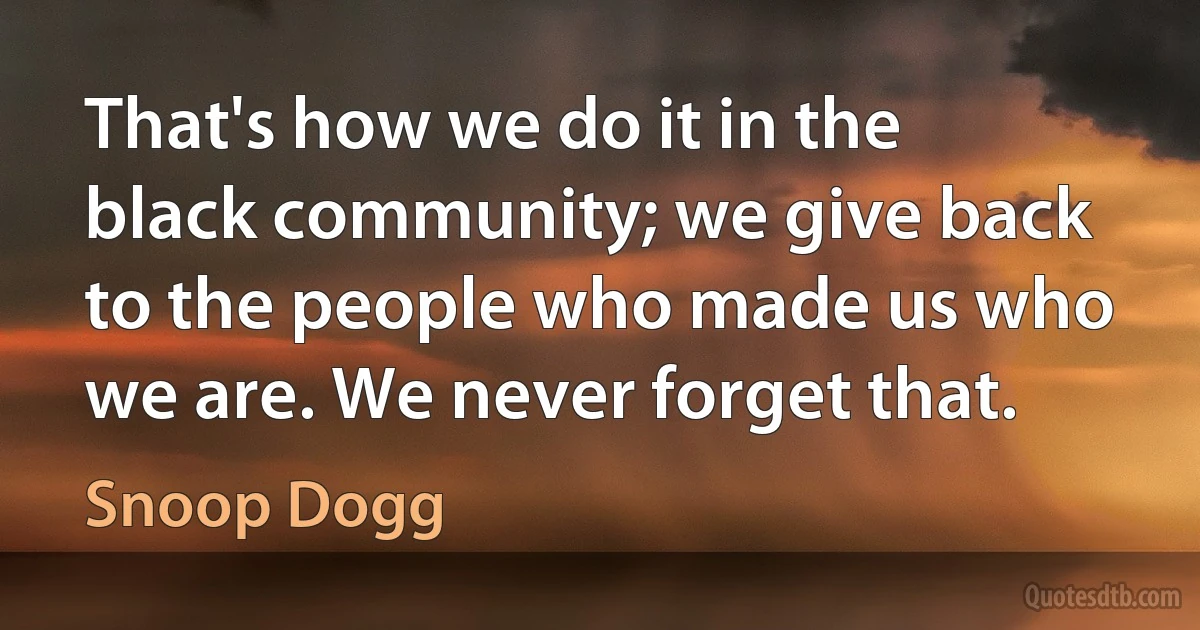 That's how we do it in the black community; we give back to the people who made us who we are. We never forget that. (Snoop Dogg)