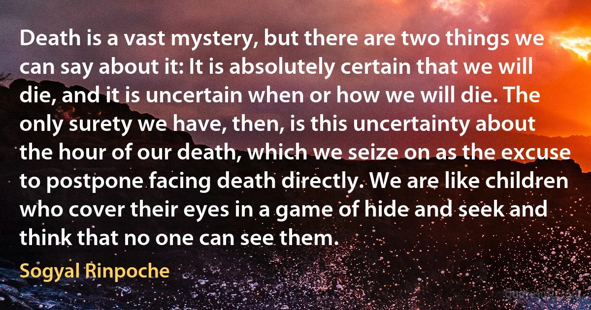 Death is a vast mystery, but there are two things we can say about it: It is absolutely certain that we will die, and it is uncertain when or how we will die. The only surety we have, then, is this uncertainty about the hour of our death, which we seize on as the excuse to postpone facing death directly. We are like children who cover their eyes in a game of hide and seek and think that no one can see them. (Sogyal Rinpoche)