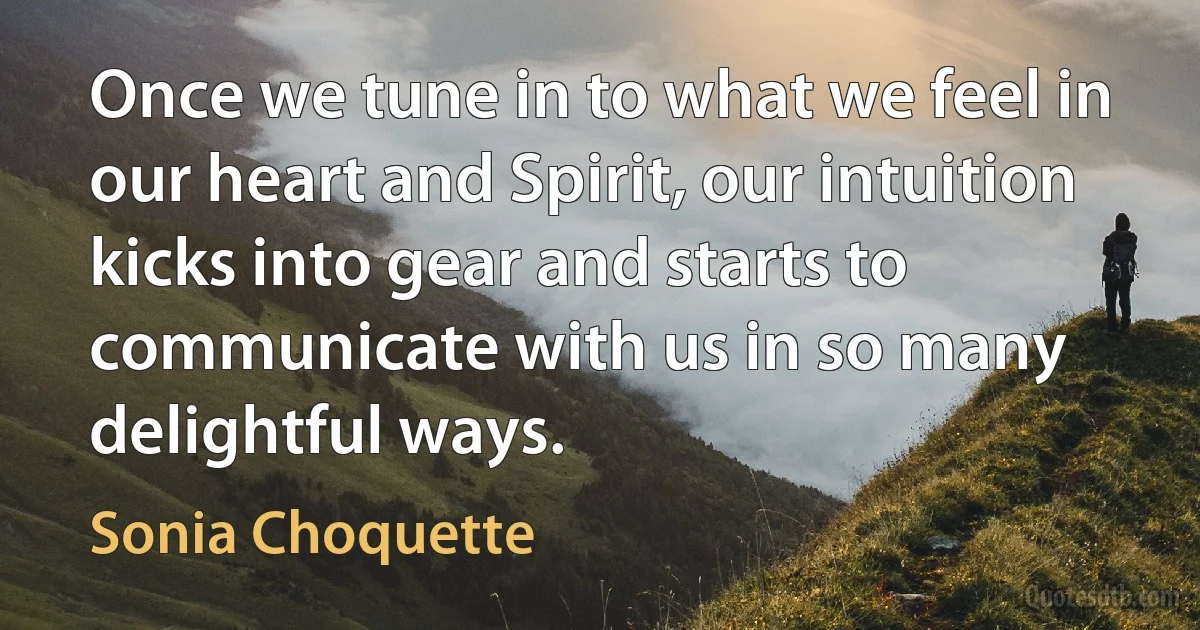 Once we tune in to what we feel in our heart and Spirit, our intuition kicks into gear and starts to communicate with us in so many delightful ways. (Sonia Choquette)