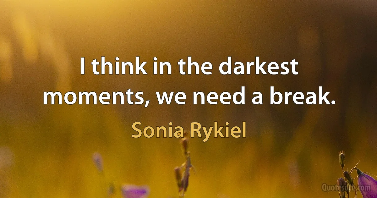 I think in the darkest moments, we need a break. (Sonia Rykiel)