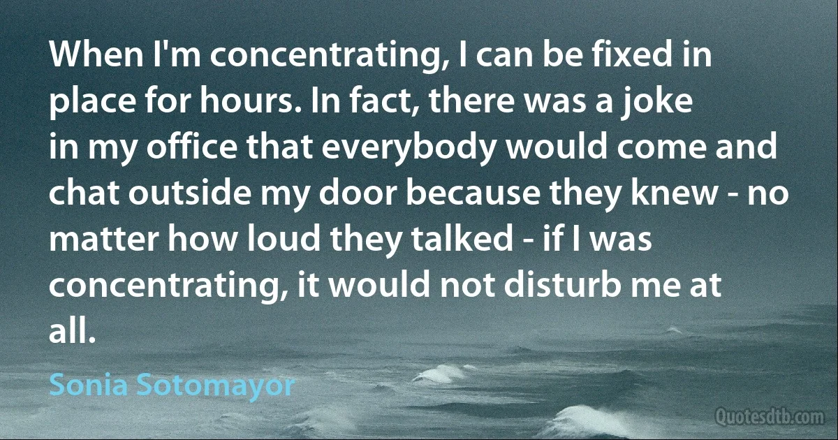 When I'm concentrating, I can be fixed in place for hours. In fact, there was a joke in my office that everybody would come and chat outside my door because they knew - no matter how loud they talked - if I was concentrating, it would not disturb me at all. (Sonia Sotomayor)