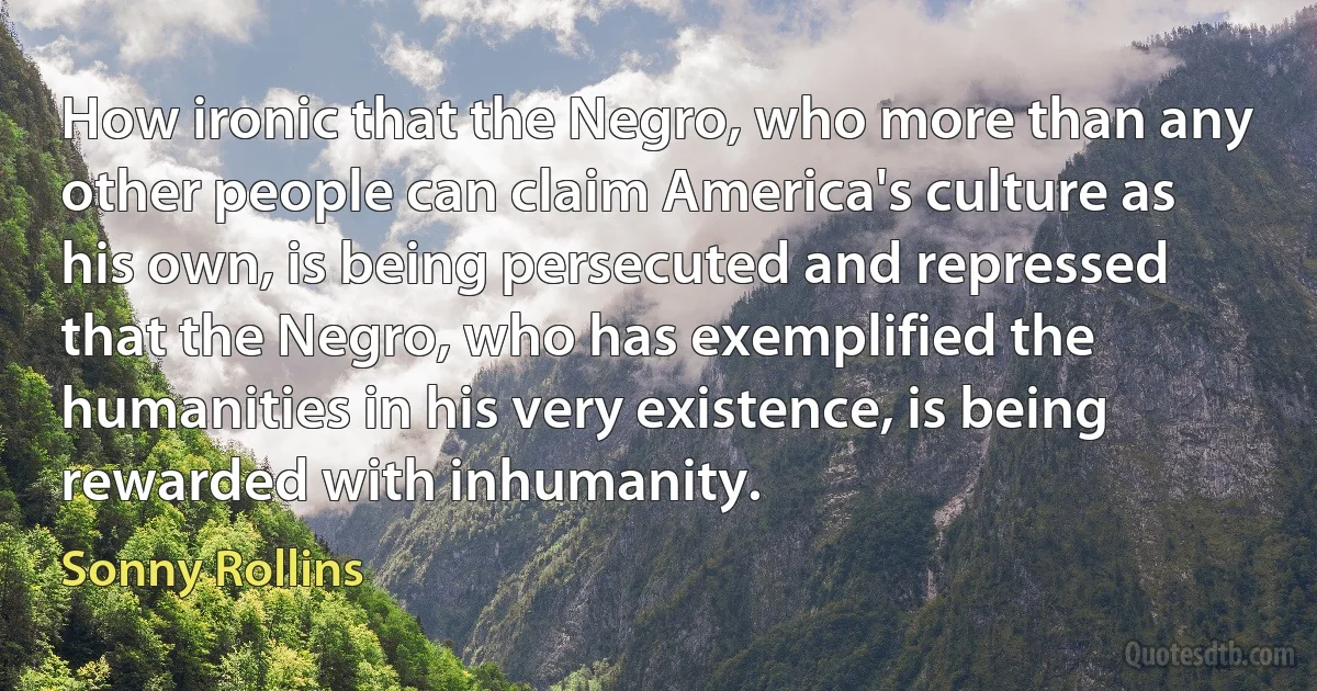 How ironic that the Negro, who more than any other people can claim America's culture as his own, is being persecuted and repressed that the Negro, who has exemplified the humanities in his very existence, is being rewarded with inhumanity. (Sonny Rollins)