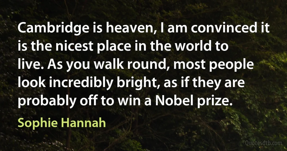 Cambridge is heaven, I am convinced it is the nicest place in the world to live. As you walk round, most people look incredibly bright, as if they are probably off to win a Nobel prize. (Sophie Hannah)