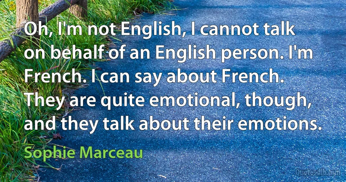 Oh, I'm not English, I cannot talk on behalf of an English person. I'm French. I can say about French. They are quite emotional, though, and they talk about their emotions. (Sophie Marceau)