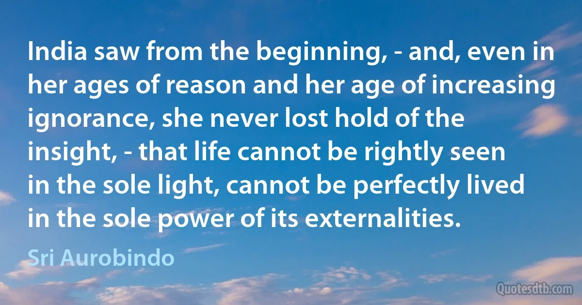 India saw from the beginning, - and, even in her ages of reason and her age of increasing ignorance, she never lost hold of the insight, - that life cannot be rightly seen in the sole light, cannot be perfectly lived in the sole power of its externalities. (Sri Aurobindo)