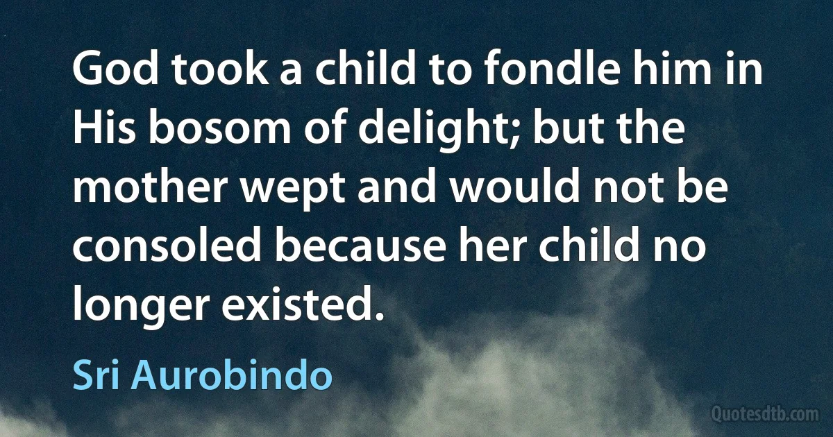 God took a child to fondle him in His bosom of delight; but the mother wept and would not be consoled because her child no longer existed. (Sri Aurobindo)