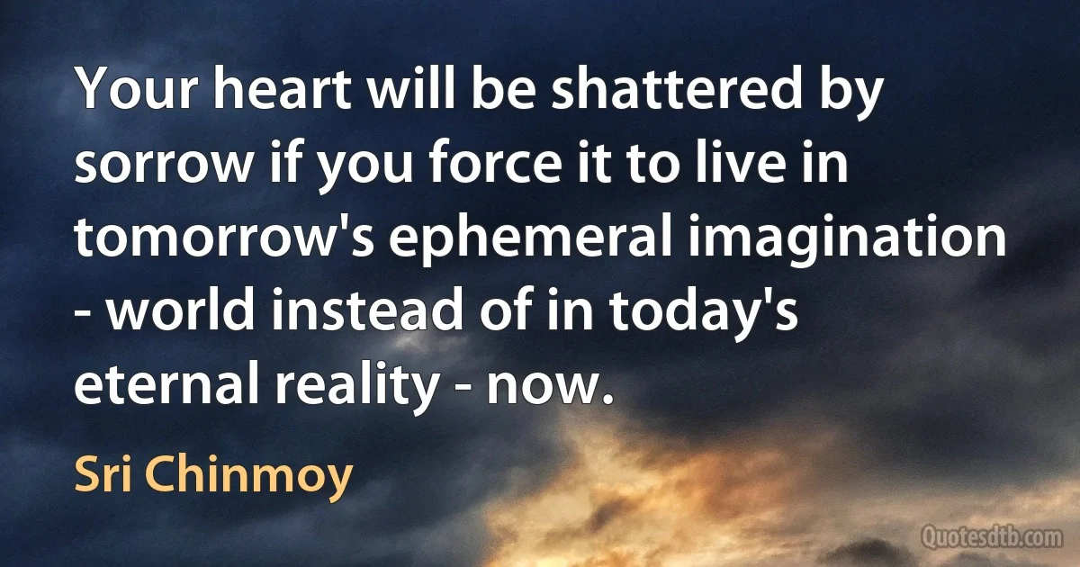 Your heart will be shattered by sorrow if you force it to live in tomorrow's ephemeral imagination - world instead of in today's eternal reality - now. (Sri Chinmoy)