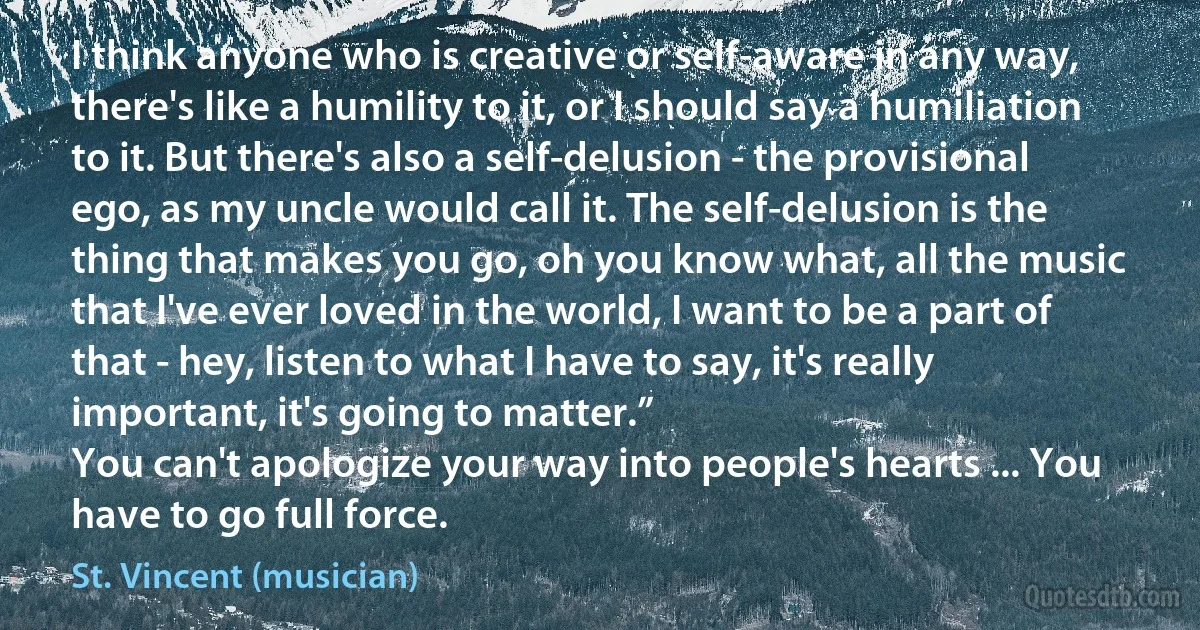 I think anyone who is creative or self-aware in any way, there's like a humility to it, or I should say a humiliation to it. But there's also a self-delusion - the provisional ego, as my uncle would call it. The self-delusion is the thing that makes you go, oh you know what, all the music that I've ever loved in the world, I want to be a part of that - hey, listen to what I have to say, it's really important, it's going to matter.”
You can't apologize your way into people's hearts ... You have to go full force. (St. Vincent (musician))