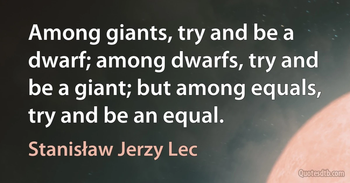 Among giants, try and be a dwarf; among dwarfs, try and be a giant; but among equals, try and be an equal. (Stanisław Jerzy Lec)