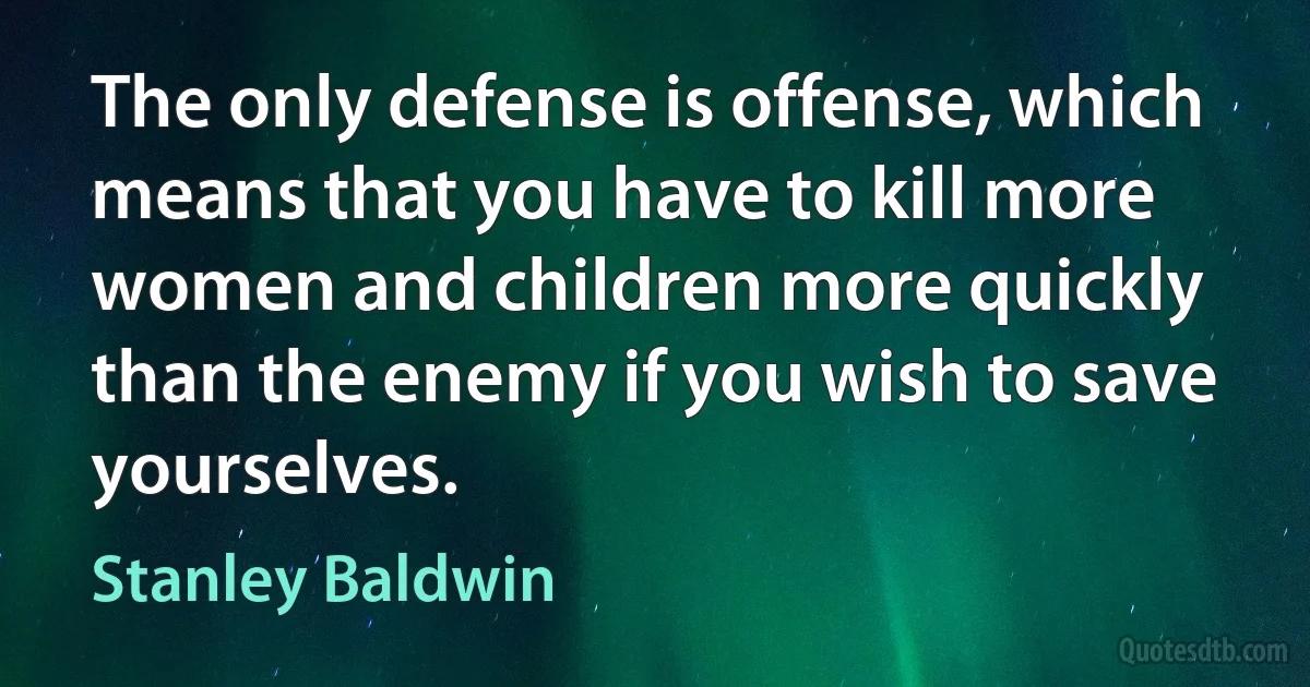 The only defense is offense, which means that you have to kill more women and children more quickly than the enemy if you wish to save yourselves. (Stanley Baldwin)