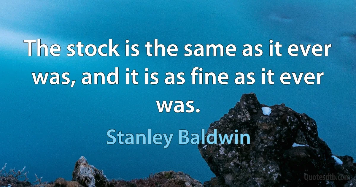 The stock is the same as it ever was, and it is as fine as it ever was. (Stanley Baldwin)