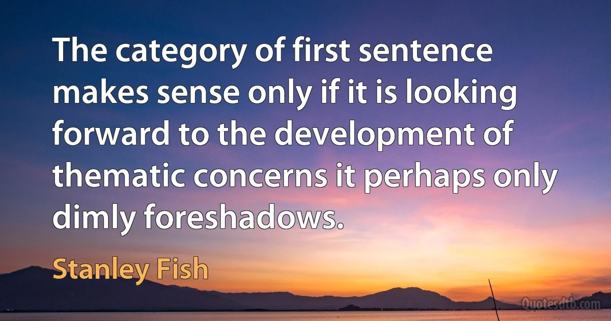 The category of first sentence makes sense only if it is looking forward to the development of thematic concerns it perhaps only dimly foreshadows. (Stanley Fish)