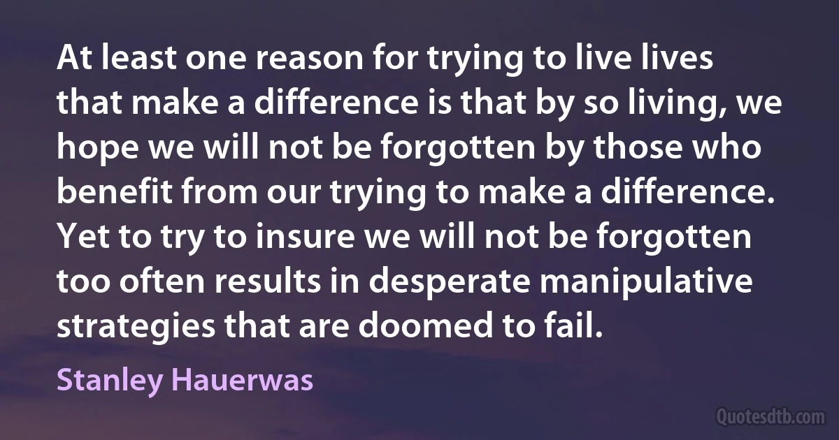 At least one reason for trying to live lives that make a difference is that by so living, we hope we will not be forgotten by those who benefit from our trying to make a difference. Yet to try to insure we will not be forgotten too often results in desperate manipulative strategies that are doomed to fail. (Stanley Hauerwas)