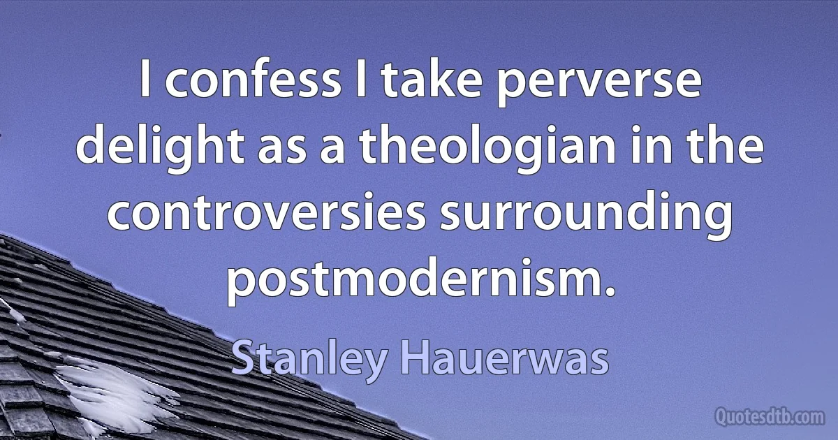 I confess I take perverse delight as a theologian in the controversies surrounding postmodernism. (Stanley Hauerwas)